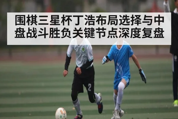 围棋三星杯丁浩布局选择与中盘战斗胜负关键节点深度复盘